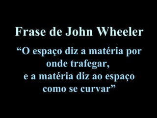 Frase de John Wheeler
“O espaço diz a matéria por
onde trafegar,
e a matéria diz ao espaço
como se curvar”
 