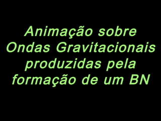 Animação sobre
Ondas Gravitacionais
produzidas pela
formação de um BN
 