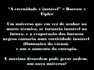 “A eternidade é instável” – Barrow e
Tipler
Um universo que em vez de acabar na
morte térmica, se tornaria instável no
futuro, e a evaporação dos buracos
negros causaria uma vorticidade instável
(flutuações do vácuo),
e um o aumento da entropia.
E máxima desordem pode gerar ordem,
um novo universo?
 