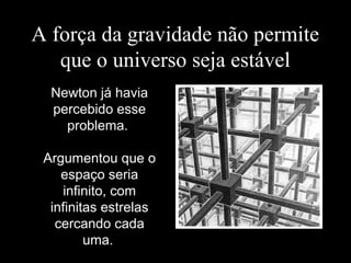 A força da gravidade não permite
que o universo seja estável
Newton já havia
percebido esse
problema.
Argumentou que o
espaço seria
infinito, com
infinitas estrelas
cercando cada
uma.
 