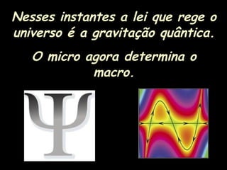 Nesses instantes a lei que rege o
universo é a gravitação quântica.
O micro agora determina o
macro.
 