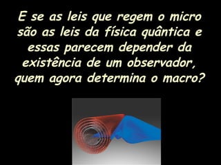 E se as leis que regem o micro
são as leis da física quântica e
essas parecem depender da
existência de um observador,
quem agora determina o macro?
 