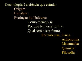 Cosmologia é a ciência que estuda:
Origem
Estrutura
Evolução do Universo
Como formou-se
Por que tem essa forma
Qual será o seu futuro
Ferramentas: Física
Astronomia
Matemática
Química
Filosofia
 