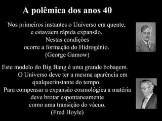 A polêmica dos anos 40
Nos primeiros instantes o Universo era quente,
e estavaem rápida expansão.
Nestas condições
ocorre a formação do Hidrogênio.
(George Gamow)
Este modelo do Big Bang é uma grande bobagem.
O Universo deve ter a mesma aparência em
qualquerinstante do tempo.
Para compensar a expansão cosmológica a matéria
deve brotar espontaneamente
como uma transição do vácuo.
(Fred Hoyle)
 