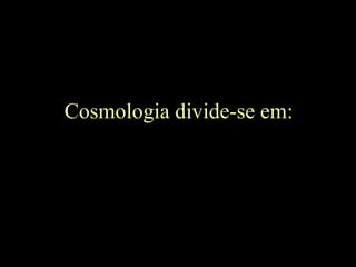 Cosmologia divide-se em:
 