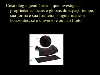 Cosmologia geométrica – que investiga as
propriedades locais e globais do espaço-tempo,
sua forma e sua fronteira, singularidades e
horizontes; se o universo é ou não finito.
 
