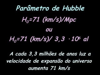 Parâmetro de Hubble
H0=71 (km/s)/Mpc
ou
H0=71 (km/s)/ 3,3 ·106
al
A cada 3,3 milhões de anos luz a
velocidade de expansão do universo
aumenta 71 km/s
 