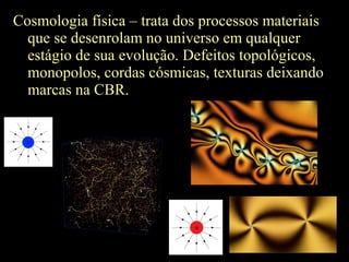 Cosmologia física – trata dos processos materiais
que se desenrolam no universo em qualquer
estágio de sua evolução. Defeitos topológicos,
monopolos, cordas cósmicas, texturas deixando
marcas na CBR.
 