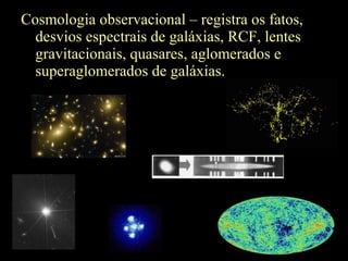 Cosmologia observacional – registra os fatos,
desvios espectrais de galáxias, RCF, lentes
gravitacionais, quasares, aglomerados e
superaglomerados de galáxias.
 