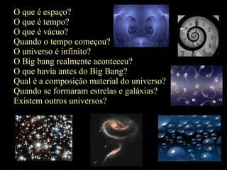 O que é espaço?
O que é tempo?
O que é vácuo?
Quando o tempo começou?
O universo é infinito?
O Big bang realmente aconteceu?
O que havia antes do Big Bang?
Qual é a composição material do universo?
Quando se formaram estrelas e galáxias?
Existem outros universos?
 