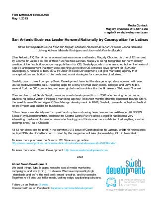FOR IMMEDIATE RELEASE
May 1, 2013
Media Contact:
Magaly Chocano, 210-617-7260
magaly@swebdevelopment.com
San Antonio Business Leader Honored Nationally by Cosmopolitan for Latinas
Sweb Development CEO & Founder Magaly Chocano Honored as A Fun Fearless Latina Awardee,
Joining Actress Michelle Rodriguez and Journalist Natalie Morales.
(San Antonio, TX) San Antonio woman business owner and leader, Magaly Chocano, is one of 12 honored
by Cosmo for Latinas as one of their Fun Fearless Latinas. Magaly is being recognized for her visionary
creation of the first build-your-own-app platform for iOS, SwebApps, which she launched hot on the heels of
Apple’s announcement that they were opening up the first iOS software development kit (SDK) for
developers. Chocano is the CEO & Founder of Sweb Development, a digital marketing agency that
conceptualizes and builds mobile, web, and social strategies for companies of all sizes.
SwebApps and parent company Sweb Development have led the charge in app development, with over
300 apps developed to date, including apps for a bevy of small businesses, colleges and universities,
several Fortune 500 companies, and even global media entities like the Al Jazeera Children’s Channel.
Chocano launched Sweb Development as a web development firm in 2008 after leaving her job as an
advertising executive for a Hispanic marketing agency. Two short months after the launch of the App Store,
the small team of three began iOS mobile app development. In 2009, SwebApps was launched as the first
online iPhone app builder for businesses.
“It has been a wonderful year for myself and my team – having been honored as a 40 under 40, SXSWi
Social Revolucion Innovator, and now the Cosmo Latina Fun Fearless award! It has been a very
interesting road as a Hispanic woman in technology, and this is one more validation that anything can be
accomplished,” said Chocano.
All 12 honorees are featured in the summer 2013 issue of Cosmopolitan for Latinas, which hit newsstands
on April 30th. An official luncheon hosted by the magazine will take place on May 23rd in New York.
To learn more purchase the Summer 2013 issue or go online:
http://www.cosmopolitan.com/cosmo-latina/fun-fearless-latina-awards-2013#slide-1
To learn more about Sweb Development: http://www.swebdevelopment.com
####
About Sweb Development
We build things. Mobile apps, website, social media marketing
campaigns, and everything in between. We have impossibly high
standards and we’re the real deal: smart, creative, and fun people.
Together, we’ll produce tailor-made, cutting-edge, captivating solutions.
Follow us on Twitter: @sweb
Connect with us on Facebook: facebook.com/swebdevelopment
 