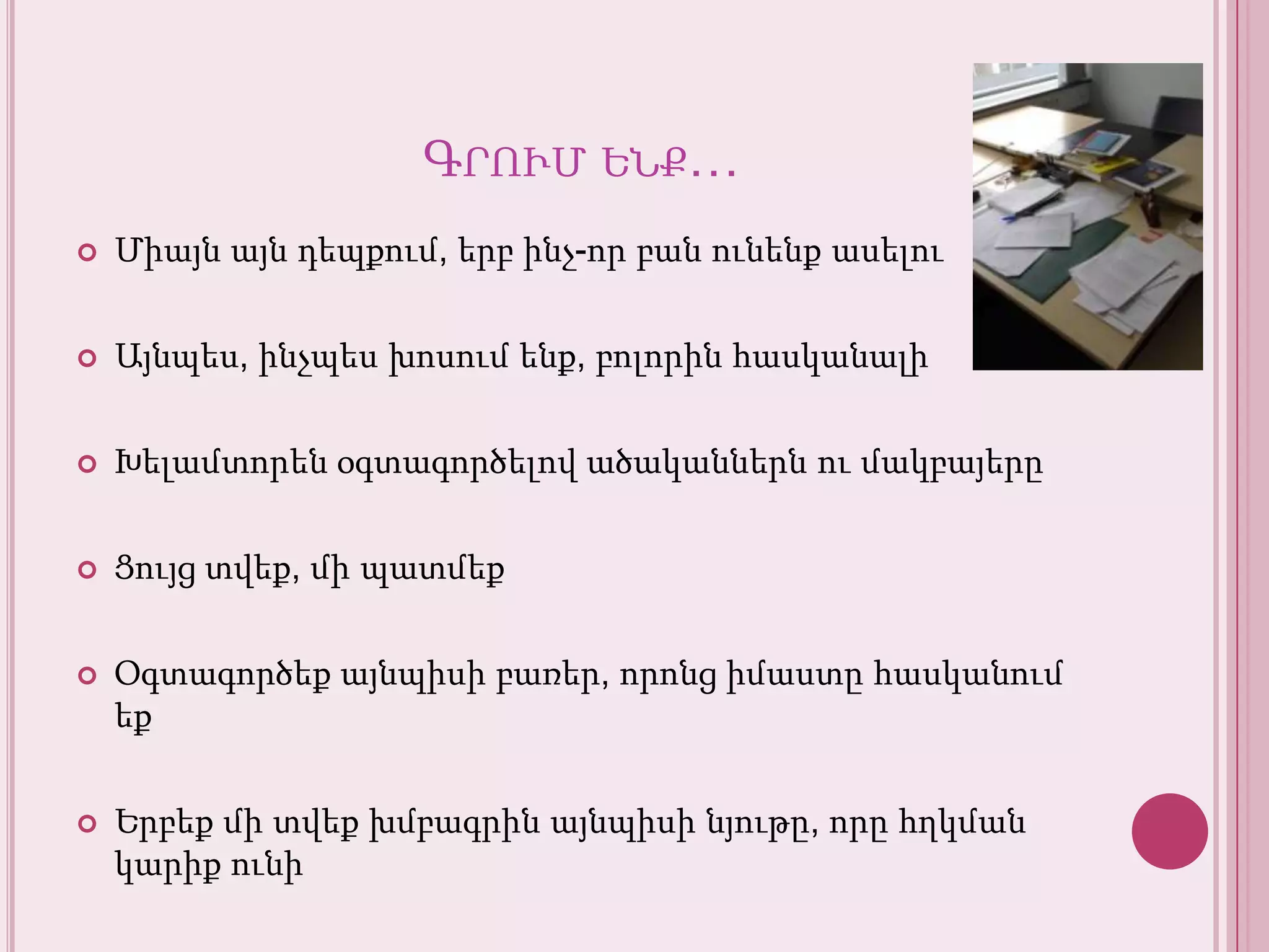 Գրումենք…Միայնայնդեպքում, երբինչ-որբանունենքասելուԱյնպես, ինչպեսխոսումենք, բոլորինհասկանալիԽելամտորենօգտագործելովածականներնումակբայերըՑույցտվեք, միպատմեքՕգտագործեքայնպիսիբառեր, որոնցիմաստըհասկանումեքԵրբեքմիտվեքխմբագրինայնպիսինյութը, որըհղկմանկարիքունի