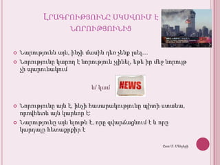Լրագրությունըսկսվում է նորությունիցՆարություննայն, ինչիմասինդեռչենքլսել…Նորությունըկարող է նորությունչլինել, եթեիրմեջնորույթչիպարունակումև/ կամՆորությունըայն է, ինչիհասարակությունըպիտիստանա, որովհետևայնկարևոր է:Նարությունըայննյութն է, որըզվարճացնում է և որըկարդալըհետաքրքիր է Ըստ Մ. Մենչերի
