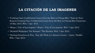 LA CITACIÓN DE LAS IMAGENES
• "Cooking Class Confidential: Learn from the Best in Chiang Mai." Taste by Four
Seasons Cooking Class Confidential Learn from the Best in Chiang Mai Comments.
18 Mar. 2013. Web. 7 Apr. 2015.
• "Home | City of Los Angeles." Home | City of Los Angeles. Web. 7 Apr. 2015.
• "Seinfeld Wallpaper: The Kramer." The Kramer. Web. 7 Apr. 2015.
• "Setting Ourselves on Fire.. Yup, My Work in a Science Centre • /r/pics." Reddit.
Web. 7 Apr. 2015.
 
