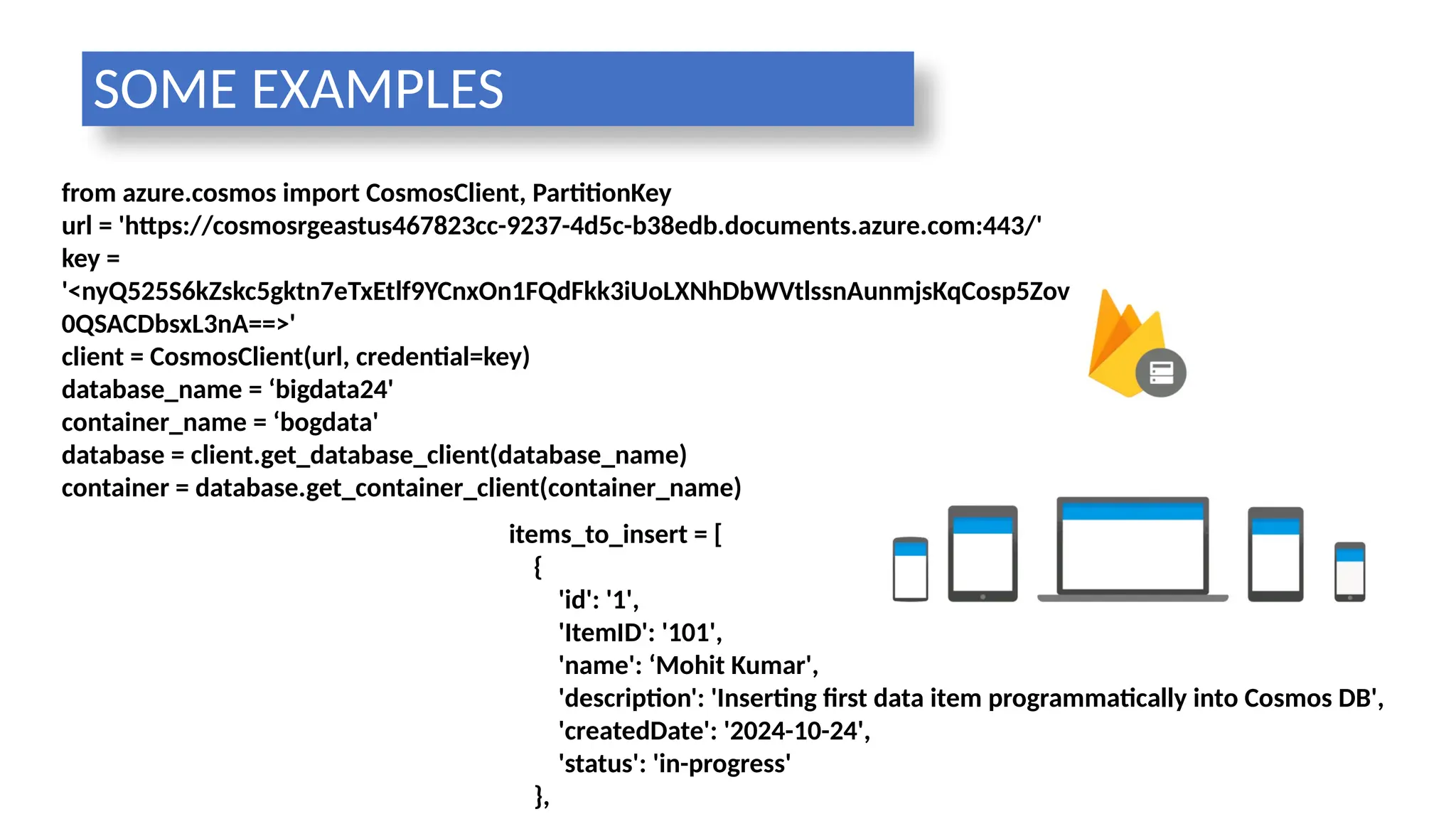 from azure.cosmos import CosmosClient, PartitionKey
url = 'https://cosmosrgeastus467823cc-9237-4d5c-b38edb.documents.azure.com:443/'
key =
'<nyQ525S6kZskc5gktn7eTxEtlf9YCnxOn1FQdFkk3iUoLXNhDbWVtlssnAunmjsKqCosp5Zov
0QSACDbsxL3nA==>'
client = CosmosClient(url, credential=key)
database_name = ‘bigdata24'
container_name = ‘bogdata'
database = client.get_database_client(database_name)
container = database.get_container_client(container_name)
items_to_insert = [
{
'id': '1',
'ItemID': '101',
'name': ‘Mohit Kumar',
'description': 'Inserting first data item programmatically into Cosmos DB',
'createdDate': '2024-10-24',
'status': 'in-progress'
},
SOME EXAMPLES
 