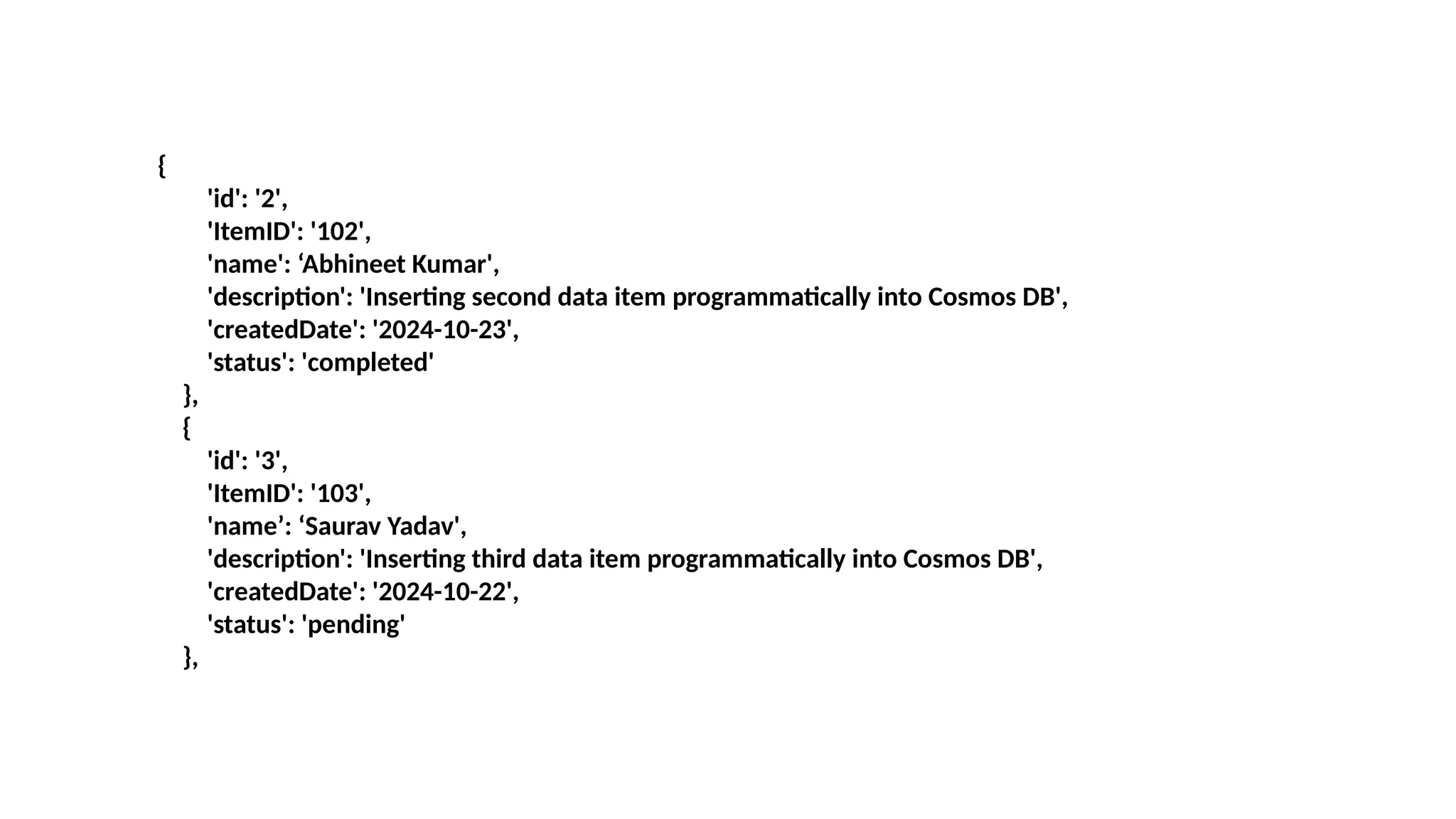 {
'id': '2',
'ItemID': '102',
'name': ‘Abhineet Kumar',
'description': 'Inserting second data item programmatically into Cosmos DB',
'createdDate': '2024-10-23',
'status': 'completed'
},
{
'id': '3',
'ItemID': '103',
'name’: ‘Saurav Yadav',
'description': 'Inserting third data item programmatically into Cosmos DB',
'createdDate': '2024-10-22',
'status': 'pending'
},
 