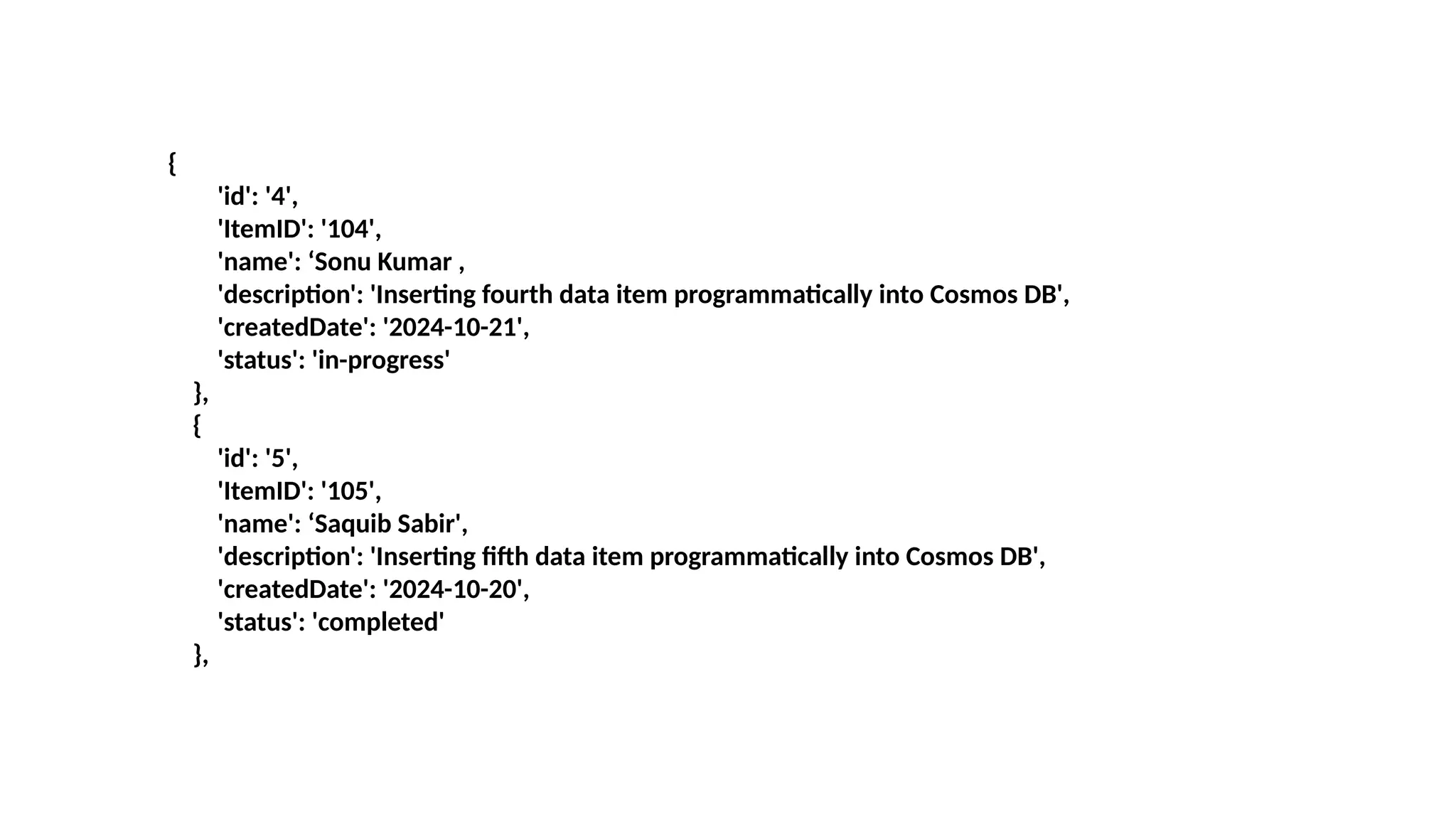 {
'id': '4',
'ItemID': '104',
'name': ‘Sonu Kumar ,
'description': 'Inserting fourth data item programmatically into Cosmos DB',
'createdDate': '2024-10-21',
'status': 'in-progress'
},
{
'id': '5',
'ItemID': '105',
'name': ‘Saquib Sabir',
'description': 'Inserting fifth data item programmatically into Cosmos DB',
'createdDate': '2024-10-20',
'status': 'completed'
},
 