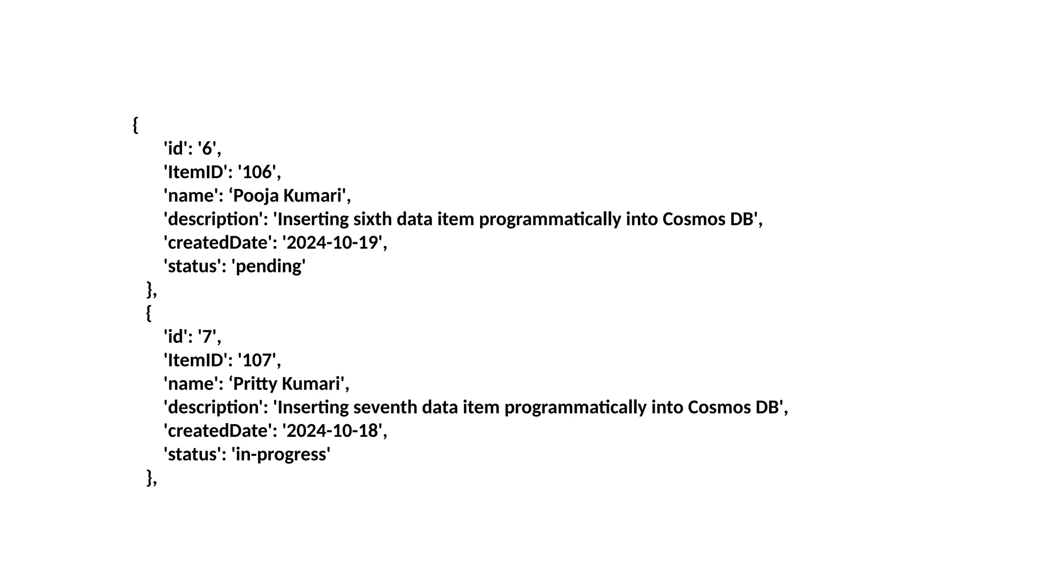 {
'id': '6',
'ItemID': '106',
'name': ‘Pooja Kumari',
'description': 'Inserting sixth data item programmatically into Cosmos DB',
'createdDate': '2024-10-19',
'status': 'pending'
},
{
'id': '7',
'ItemID': '107',
'name': ‘Pritty Kumari',
'description': 'Inserting seventh data item programmatically into Cosmos DB',
'createdDate': '2024-10-18',
'status': 'in-progress'
},
 