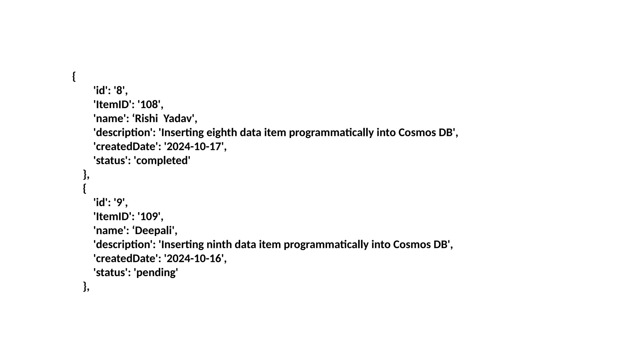 {
'id': '8',
'ItemID': '108',
'name': ‘Rishi Yadav',
'description': 'Inserting eighth data item programmatically into Cosmos DB',
'createdDate': '2024-10-17',
'status': 'completed'
},
{
'id': '9',
'ItemID': '109',
'name': ‘Deepali',
'description': 'Inserting ninth data item programmatically into Cosmos DB',
'createdDate': '2024-10-16',
'status': 'pending'
},
 