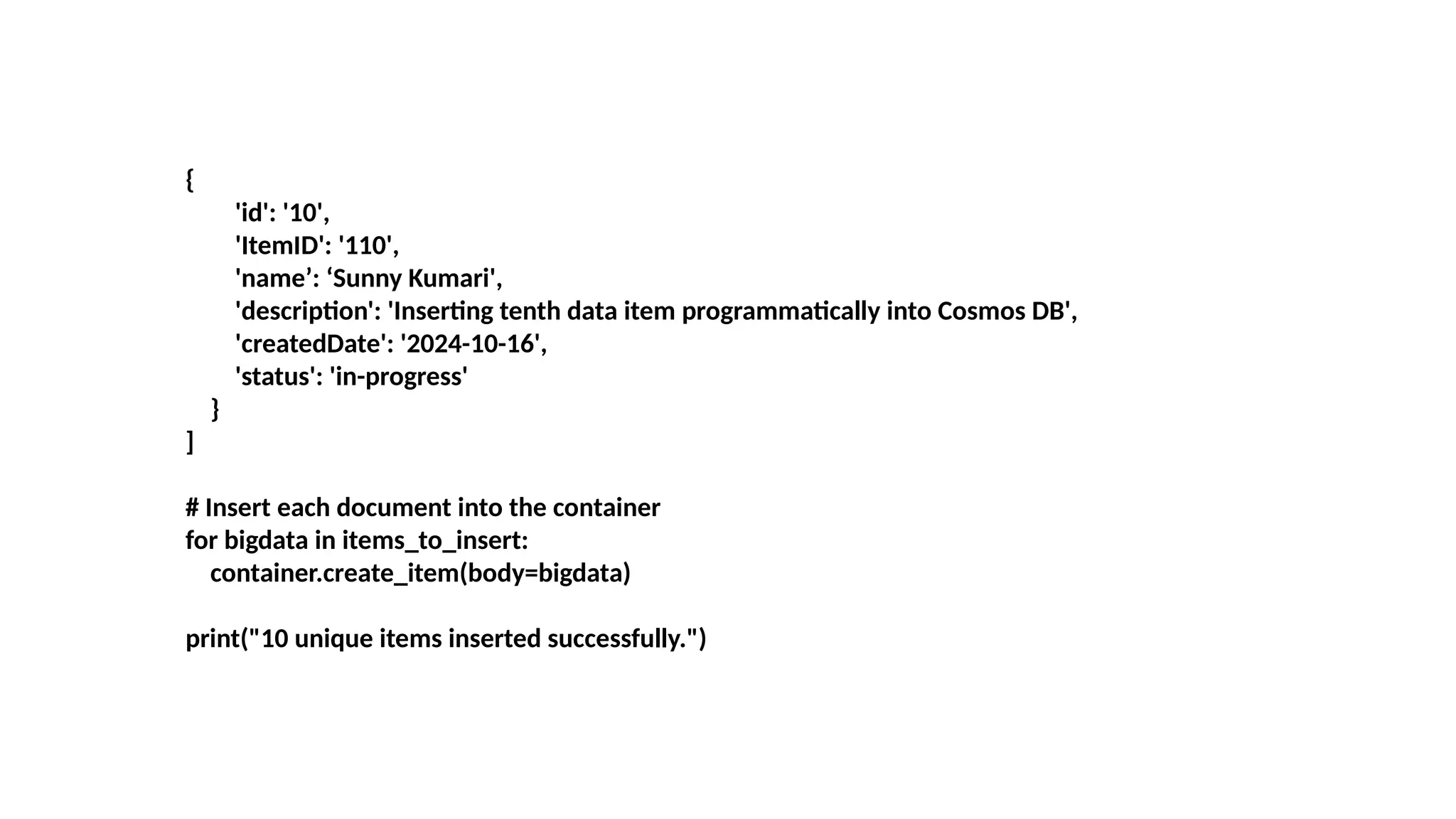 {
'id': '10',
'ItemID': '110',
'name’: ‘Sunny Kumari',
'description': 'Inserting tenth data item programmatically into Cosmos DB',
'createdDate': '2024-10-16',
'status': 'in-progress'
}
]
# Insert each document into the container
for bigdata in items_to_insert:
container.create_item(body=bigdata)
print("10 unique items inserted successfully.")
 