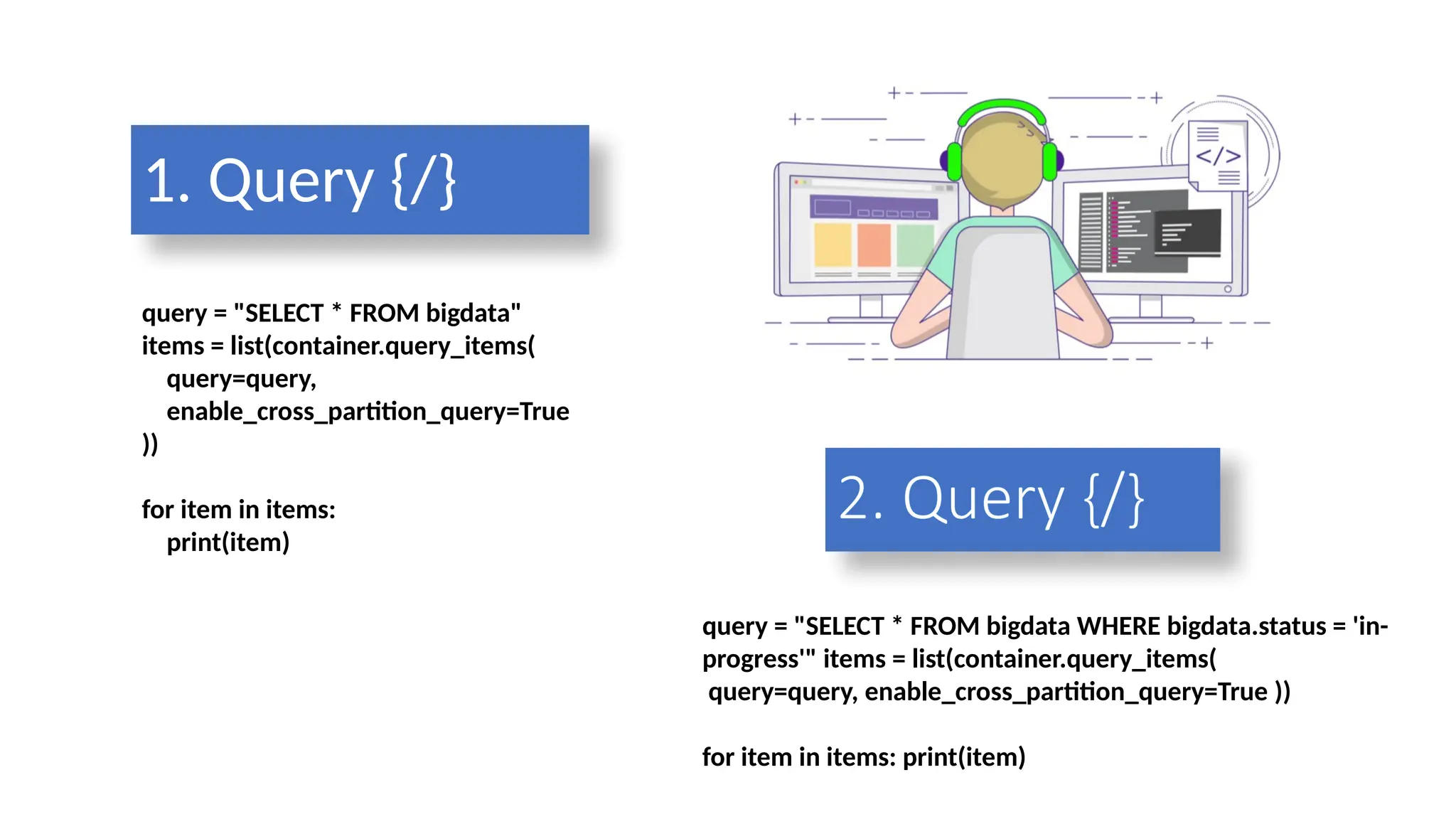 query = "SELECT * FROM bigdata"
items = list(container.query_items(
query=query,
enable_cross_partition_query=True
))
for item in items:
print(item)
1. Query {/}
query = "SELECT * FROM bigdata WHERE bigdata.status = 'in-
progress'" items = list(container.query_items(
query=query, enable_cross_partition_query=True ))
for item in items: print(item)
2. Query {/}
 
