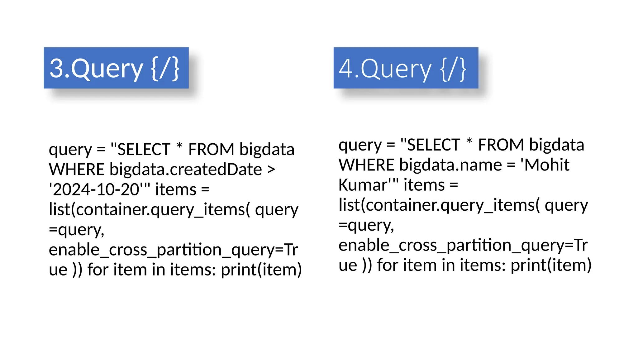 3.Query {/}
query = "SELECT * FROM bigdata
WHERE bigdata.createdDate >
'2024-10-20'" items =
list(container.query_items( query
=query,
enable_cross_partition_query=Tr
ue )) for item in items: print(item)
query = "SELECT * FROM bigdata
WHERE bigdata.name = 'Mohit
Kumar'" items =
list(container.query_items( query
=query,
enable_cross_partition_query=Tr
ue )) for item in items: print(item)
4.Query {/}
 