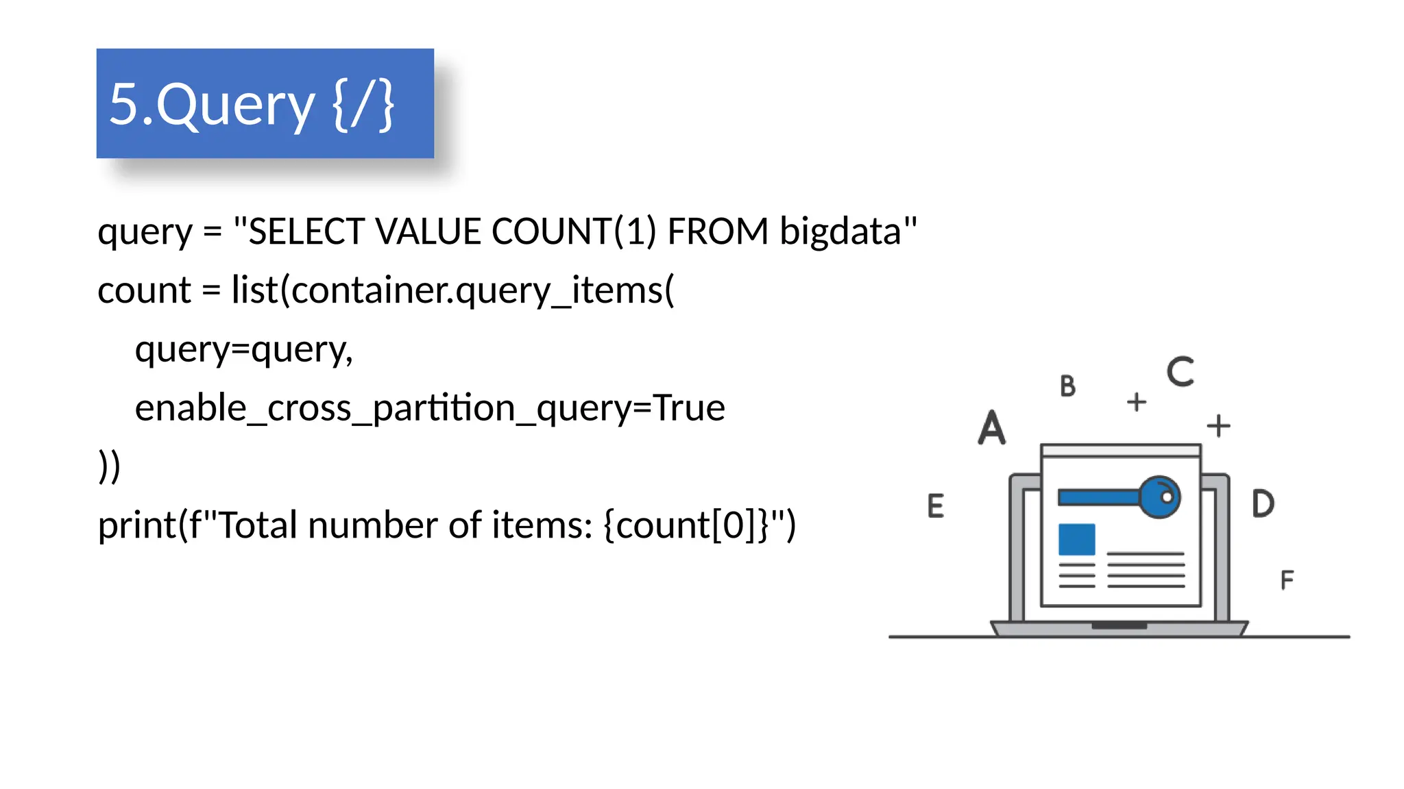 5.Query {/}
query = "SELECT VALUE COUNT(1) FROM bigdata"
count = list(container.query_items(
query=query,
enable_cross_partition_query=True
))
print(f"Total number of items: {count[0]}")
 