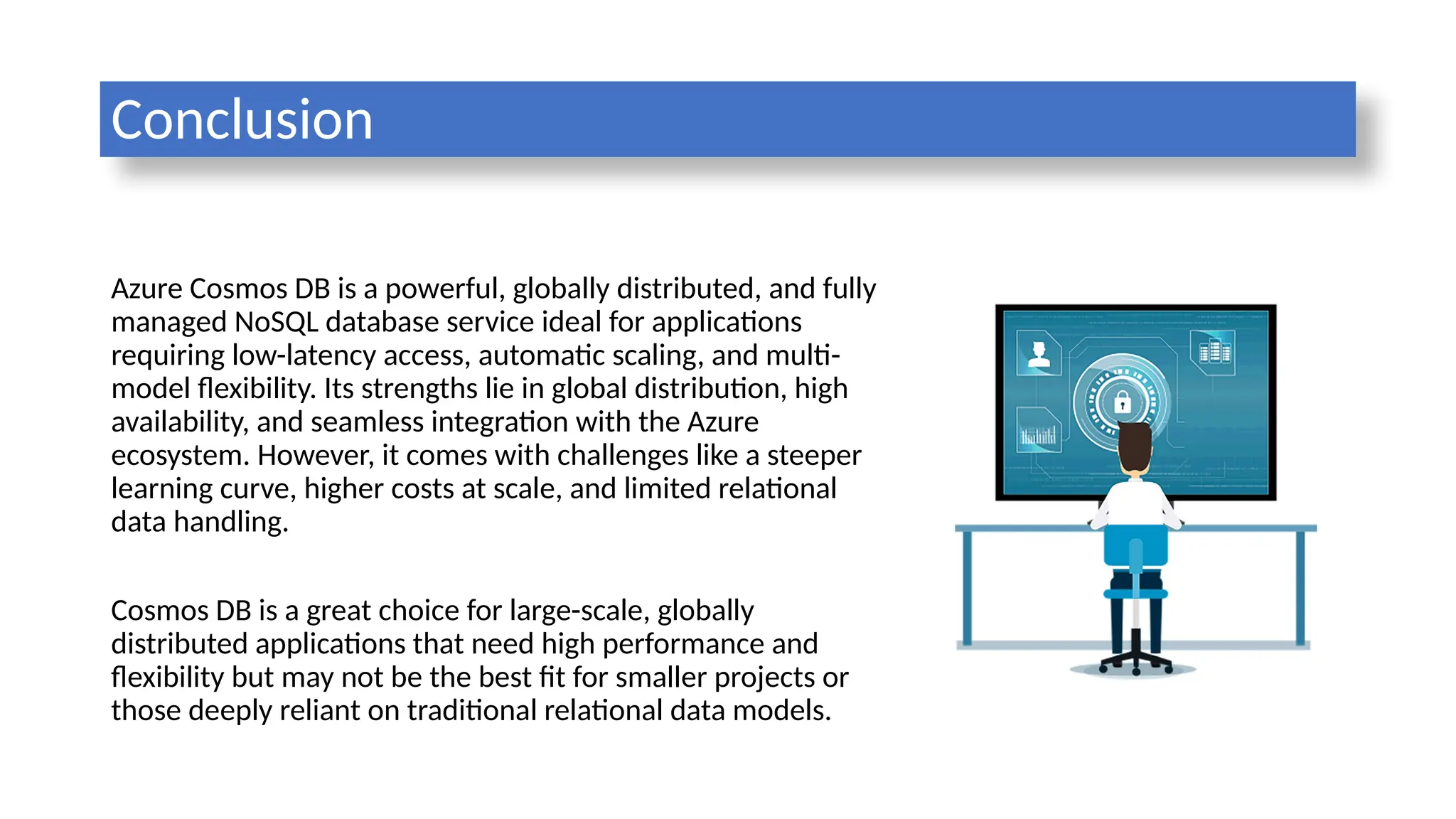 Conclusion
Azure Cosmos DB is a powerful, globally distributed, and fully
managed NoSQL database service ideal for applications
requiring low-latency access, automatic scaling, and multi-
model flexibility. Its strengths lie in global distribution, high
availability, and seamless integration with the Azure
ecosystem. However, it comes with challenges like a steeper
learning curve, higher costs at scale, and limited relational
data handling.
Cosmos DB is a great choice for large-scale, globally
distributed applications that need high performance and
flexibility but may not be the best fit for smaller projects or
those deeply reliant on traditional relational data models.
 