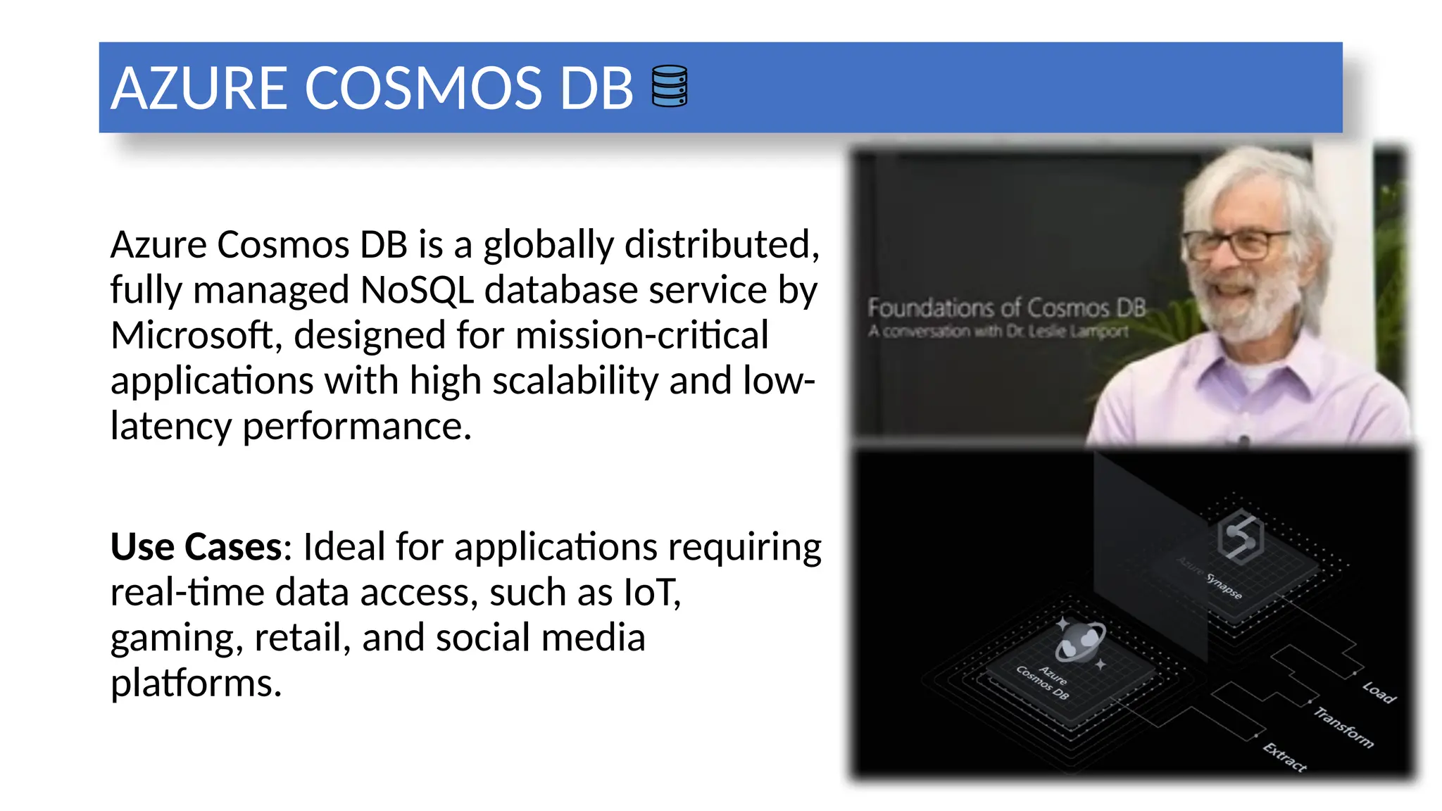 AZURE COSMOS DB
Azure Cosmos DB is a globally distributed,
fully managed NoSQL database service by
Microsoft, designed for mission-critical
applications with high scalability and low-
latency performance.
Use Cases: Ideal for applications requiring
real-time data access, such as IoT,
gaming, retail, and social media
platforms.
 