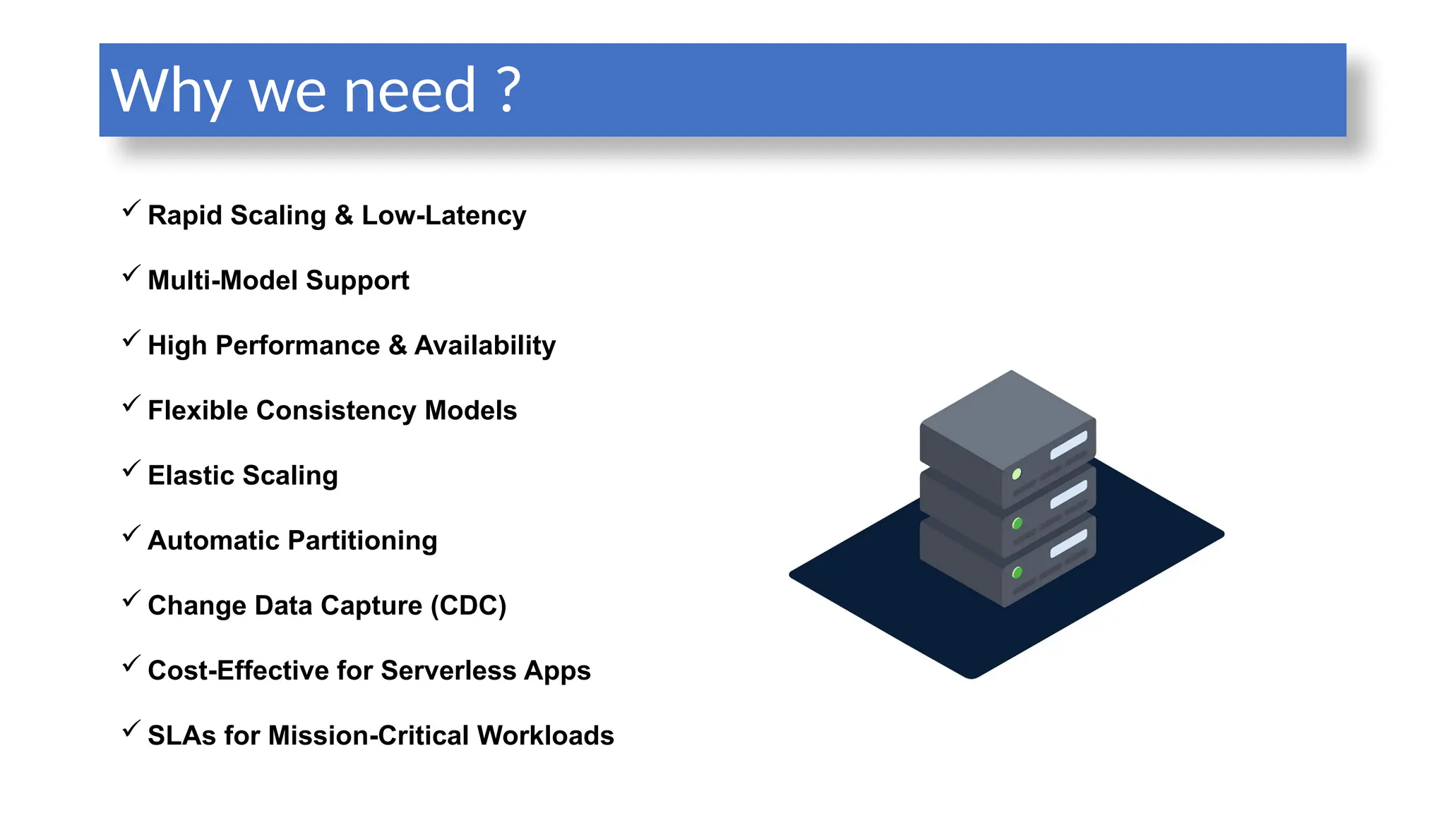 Why we need ?
 Rapid Scaling & Low-Latency
 Multi-Model Support
 High Performance & Availability
 Flexible Consistency Models
 Elastic Scaling
 Automatic Partitioning
 Change Data Capture (CDC)
 Cost-Effective for Serverless Apps
 SLAs for Mission-Critical Workloads
 