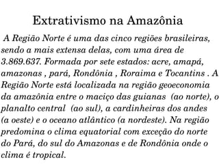 Extrativismo na Amazônia  A Região Norte é uma das cinco regiões brasileiras, sendo a mais extensa delas, com uma área de 3.869.637. Formada por sete estados: acre, amapá, amazonas , pará, Rondônia , Roraima e Tocantins . A Região Norte está localizada na região geoeconomia da amazônia entre o maciço das guianas  (ao norte), o planalto central  (ao sul), a cardinheiras dos andes  (a oeste) e o oceano atlântico (a nordeste). Na região predomina o clima equatorial com exceção do norte do Pará, do sul do Amazonas e de Rondônia onde o clima é tropical. 