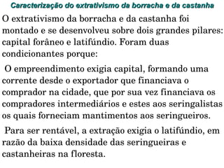 Caracterização do extrativismo da borracha e da castanha  O extrativismo da borracha e da castanha foi montado e se desenvolveu sobre dois grandes pilares: capital forâneo e latifúndio. Foram duas condicionantes porque: O empreendimento exigia capital, formando uma corrente desde o exportador que financiava o comprador na cidade, que por sua vez financiava os compradores intermediários e estes aos seringalistas os quais forneciam mantimentos aos seringueiros. 