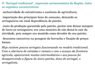 Para ser rentável, a extração exigia o latifúndio, em razão da baixa densidade das seringueiras e castanheiras na floresta. 