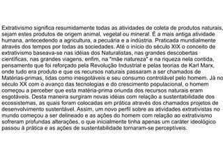 Extrativismo significa resumidamente todas as atividades de coleta de produtos naturais, sejam estes produtos de origem animal, vegetal ou mineral. É a mais antiga atividade humana, antecedendo a agricultura, a pecuária e a indústria. Praticada mundialmente através dos tempos por todas as sociedades. Até o início do século XIX o conceito de extrativismo baseava-se nas idéias dos Naturalistas, nas grandes descobertas científicas, nas grandes viagens, enfim, na "mãe natureza" e na riqueza nela contida, pensamento que foi reforçado pela Revolução Industrial e pelas teorias de Karl Marx, onde tudo era produto e que os recursos naturais passaram a ser chamados de Matérias-primas, tidas como inesgotáveis e seu consumo controlável pelo homem. Já no século XX com o avanço das tecnologias e do crescimento populacional, o homem começou a perceber que esta matéria-prima oriunda dos recursos naturais eram esgotáveis. Desta maneira surgiram novas idéias com relação a sustentabilidade dos ecossistemas, as quais foram colocadas em prática através dos chamados projetos de desenvolvimento sustentável. Assim, um novo perfil sobre as atividades extrativistas no mundo começou a ser delineado e as ações do homem com relação ao extrativismo sofreram profundas alterações, o que inicialmente tinha apenas um caráter ideológico passou à prática e as ações de sustentabilidade tornaram-se perceptíveis. 