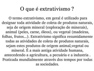 O que é extrativismo ? O termo extrativismo, em geral é utilizado para  designar toda atividade de coleta de produtos naturais, seja de origem mineral (exploração de minerais), animal (peles, carne, óleos), ou vegetal (madeiras, folhas, frutos...). Extrativismo significa resumidamente todas as atividades de coleta de produtos naturais, sejam estes produtos de origem animal,vegetal ou mineral. É a mais antiga atividade humana, antecedendo a agricultura, a pecuária e a industria . Praticada mundialmente através dos tempos por todas as sociedades. 