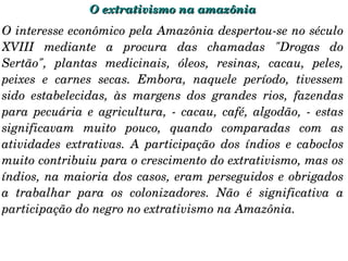 O extrativismo na amazônia O interesse econômico pela Amazônia despertou-se no século XVIII mediante a procura das chamadas "Drogas do Sertão", plantas medicinais, óleos, resinas, cacau, peles, peixes e carnes secas. Embora, naquele período, tivessem sido estabelecidas, às margens dos grandes rios, fazendas para pecuária e agricultura, - cacau, café, algodão, - estas significavam muito pouco, quando comparadas com as atividades extrativas. A participação dos índios e caboclos muito contribuiu para o crescimento do extrativismo, mas os índios, na maioria dos casos, eram perseguidos e obrigados a trabalhar para os colonizadores. Não é significativa a participação do negro no extrativismo na Amazônia. 