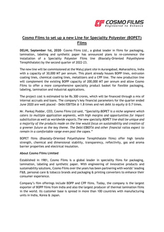 Cosmo Films to set up a new Line for Speciality Polyester (BOPET)
Films
DELHI, September 1st, 2020– Cosmo Films Ltd., a global leader in films for packaging,
lamination, labeling and synthetic paper has announced plans to re-commence the
installation of a Speciality Polyester Films line (Biaxially-Oriented Polyethylene
Terephthalate) by the second quarter of 2022-23.
The new line will be commissioned at the Waluj plant site in Aurangabad, Maharashtra, India
with a capacity of 30,000 MT per annum. This plant already houses BOPP lines, extrusion
coating lines, chemical coating lines, metallizers and a CPP line. The new production line
will complement the existing BOPP capacity of 200,000 MT per annum and allow Cosmo
Films to offer a more comprehensive speciality product basket for flexible packaging,
labeling, lamination and industrial applications.
The project cost is estimated to be Rs.300 crores, which will be financed through a mix of
internal accruals and loans. The company’s key financial parameters for the quarter ended
June 2020 are well placed - Debt/EBITDA @ 1.8 times and net debt to equity @ 0.7 times.
Mr. Pankaj Poddar, CEO, Cosmo Films Ltd said, “Speciality BOPET is a niche segment which
caters to multiple application segments, with high margins and opportunities for import
substitution as well as worldwide exports.The new specialty BOPET line shall be unique and
a majority of the products made on the line would focus on sustainability and creation of
a greener future as the key theme. The Debt/EBIDTA and other financial ratios expect to
remain in a comfortable range even post the capex.”
BOPET films (Biaxially-Oriented Polyethylene Terephthalate films) offer high tensile
strength, chemical and dimensional stability, transparency, reflectivity, gas and aroma
barrier properties and electrical insulation.
About Cosmo Films Limited
Established in 1981, Cosmo Films is a global leader in speciality films for packaging,
lamination, labeling and synthetic paper. With engineering of innovative products and
sustainability solutions, Cosmo Films over the years has been partnering with worlds’ leading
F&B, personal care & tobacco brands and packaging & printing converters to enhance their
consumer experience.
Company’s film offerings include BOPP and CPP films. Today, the company is the largest
exporter of BOPP films from India and also the largest producer of thermal lamination films
in the world. Its customer base is spread in more than 100 countries with manufacturing
units in India, Korea & Japan.
 