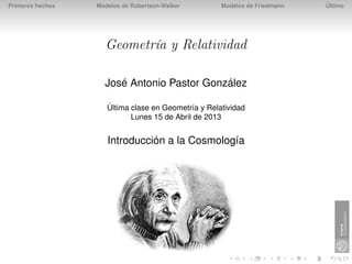 Primeros hechos   Modelos de Robertson-Walker        Modelos de Friedmann   Último




                    Geometría y Relatividad

                    José Antonio Pastor González

                     Última clase en Geometría y Relatividad
                            Lunes 15 de Abril de 2013


                     Introducción a la Cosmología
 