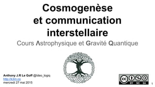 Cosmogenèse
et communication
interstellaire
Cours Λstrophysique et Gravité Quantique
Anthony J.R Le Goff @Ideo_logiq
http://k3rn.co
mercredi 27 mai 2015 1
 