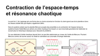 Contraction de l’espace-temps
et résonance chaotique
Le point le L1 de Lagrange est une forme plus ou moins accentué en fonction du demi-grand axe de la planète et donc
sa vitesse orbitale tels que Kepler a également défini.
Dans le système solaire seul la planète Mercure accepte des propriétés ou la contraction de l’espace temps du
système binaire Soleil-Mercure admet une orbite chaotique fournissant un cas d’anomalie gravitationnel relativiste ne
suivant plus la mécanique classique pour résoudre le problème.
Ce cas relativiste d’orbite chaotique devrait donc ne pas être stationnaire au niveau de l’orbite de Mercure. Pourtant
Mercure continu de tourner autour du Soleil en admettant son anomalie d’horloge relativiste.
L1 L2
14
 