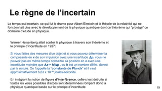 Le règne de l’incertain
19
Le temps est incertain, ce qui fut le drame pour Albert Einstein et la théorie de la relativité qui ne
fonctionnait plus avec le développement de la physique quantique dont ce théorème qui “protège” ce
domaine d’étude en physique.
Werner Heisenberg allait sceller la physique à travers son théorème et
le principe d’incertitude en 1927:
Si vous faites des mesures d’un objet et si vous pouvez déterminer la
composante en x de son impulsion avec une incertitude p, vous ne
pouvez pas en même temps connaître sa position en x avec une
incertitude moindre que x = h/ p , ou h est un nombre défini, donné
par la nature. On l’appelle la “constante de Planck” et il vaut
approximativement 6,63 x 10⁻³⁴ joules-seconde.
En intégrant la notion de figure d’interférence, celle-ci est détruite si
toutes les voies possibles d’accès sont déterminées rompant donc la
physique quantique basée sur le principe d’incertitude
 