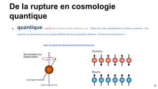 De la rupture en cosmologie
quantique
■ quantique adjectif (de quantum) inclus quantons c-a-d : Objet dont traite spécifiquement la théorie quantique. (Les
quantons se répartissent en deux classes différant par leurs propriétés collectives : les fermions et les bosons.)
Spin de particule élémentaire fermions & bosons
4
 