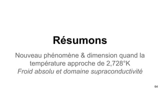 64
Deux structures spatiales et tubulaires situées dans la
zone de parfait rayonnement corps noir d’Oort avec des
lignes de champs. Egalement structure de Droite est
aligné avec SgrA* signalant un suivi de la marée
galactique oortienne. Retrouve Planck CO également
utilisé comme traceur de H2
Modèle de concordance de forme avec un espace de
Finsler et un instanton en gravité quantique
APPARITION DIMENSION 4+N LOCALE
Signature de la particule vectrice:
Graviton
dimension supplémentaire univers froid et supraconducteur
 