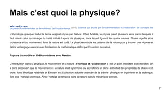 Mais c’est quoi la physique?
physique nom féminin (latin physica, du grec phusikê) Science qui étudie par l'expérimentation et l'élaboration de concepts lespropriétés fondamentales de la matière et de l'espace-temps.
L’étymologie grecque traduit le terme originel physis par Nature. Chez Aristote, la physis prend plusieurs sens parmi lesquels il
faut retenir celui qui émerge du traité intitulé Leçons de physique, dans lequel figurent les quatre causes. Physis signifie alors
croissance et/ou mouvement. Ainsi la nature est codé. Le physicien étudie les patterns de la nature pour y trouver une réponse et
définir un langage associé avec l’utilisation de mathématique défini par l’invention du calcul.
Rupture du modèle et l’héliocentrisme avec Newton:
L’introduction dans la physique, le mouvement et la nature : l’horloge et l’accélération a été un point important avec Newton. On
a donc découvert que le mouvement et la nature était synchrone ou asynchrone et donc admettait des propriétés de chaos et d’
ordre. Ainsi l’horloge relativiste et Einstein est l’utilisation actuelle avancée de la théorie physique en ingénierie et la technique.
Tels que l’horloge atomique. Ainsi l’horloge ce retrouve dans la nature avec la mécanique céleste.
7
 