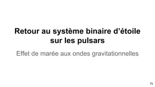 75
L’étoile à neutron est le St-Graal de la matière condensée ou l’étoile de seulement 10km de diamètre
essentiellement de neutron à une masse volumique colossale d’ou la déformation de l’espace-temps.
Haute densité, 2,4 1014
g cm-3
, les noyaux sont pratiquement au contact, et perdent leur individualité.
Le pulsar est une étoile à neutron de source d’émission radio gamma
Le mot “pulse” provient de cette caractéristique d’horloge
LE MODELE DU PHARE
Pulsar est donc un objet astronomique produisant un signal
périodique allant de l'ordre de la milliseconde à quelques
dizaines de secondes. Ce serait une étoile à neutrons tournant
très rapidement sur elle-même (période typique de l'ordre de la
seconde, voire beaucoup moins pour les pulsars milliseconde)
et émettant un fort rayonnement électromagnétique dans la
direction de son axe magnétique. l’axe de rotation défini le
spin.
Voir l’animation du signal
 