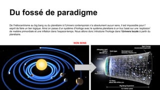 Du fossé de paradigme
De l’héliocentrisme au big bang ou du planétaire à l’Univers contemporain n’a absolument aucun sens, il est impossible pour l’
esprit de faire un lien logique. Ainsi on passe d’un système d’horloge avec le système planétaire à un truc basé sur une ‘explosion’
de matière primordiale et une inflation dans l’espace-temps. Nous allons donc introduire l’horloge dans l’Univers locale à partir du
planétaire.
NON SENS
9
 