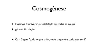 Cosmogênese
• Cosmos = universo, a totalidade de todas as coisas
• gênese = criação
• Carl Sagan: "tudo o que já foi, tudo o que é e tudo que será"
 