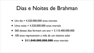 Dias e Noites de Brahman
• Um dia = 4.320.000.000 anos mortais
• Uma noite = 4.320.000.000 anos mortais
• 360 destes dias formam um ano = 3.110.400.000.000
• 100 anos representam a vida de um sistema solar
• 311.040.000.000.000 anos mortais
 