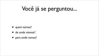 Você já se perguntou...
• quem somos?
• de onde viemos?
• para onde vamos?
 