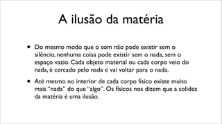A ilusão da matéria
• Do mesmo modo que o som não pode existir sem o
silêncio, nenhuma coisa pode existir sem o nada, sem o
espaço vazio. Cada objeto material ou cada corpo veio do
nada, é cercado pelo nada e vai voltar para o nada.
• Até mesmo no interior de cada corpo físico existe muito
mais “nada” do que “algo”. Os físicos nos dizem que a solidez
da matéria é uma ilusão.
 